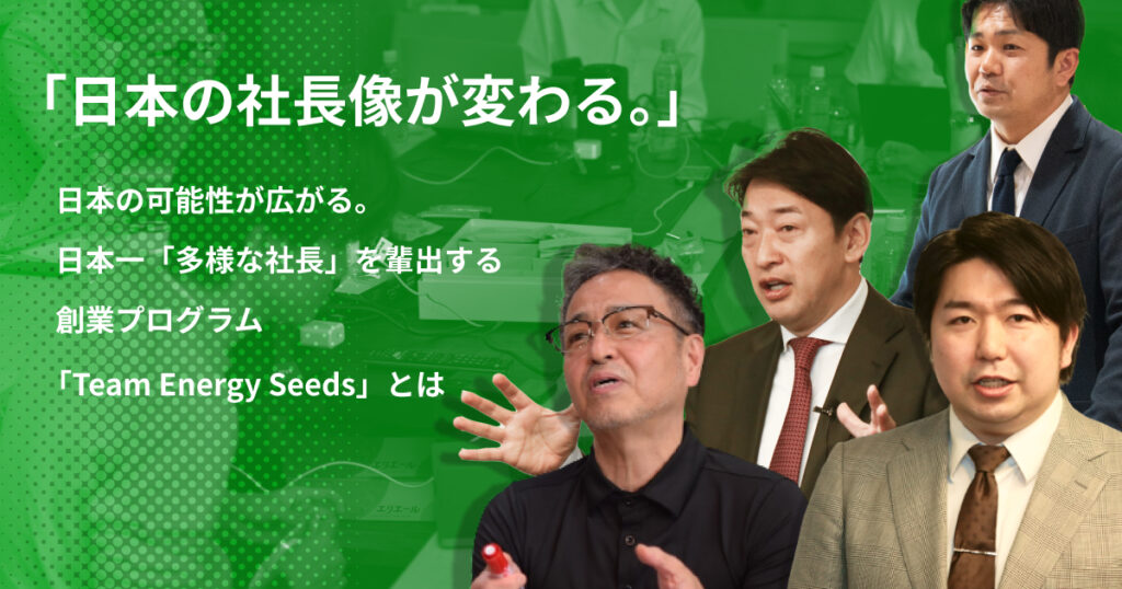 日本の社長像が変わる。日本の可能性が広がる。日本一「多様な社長」を輩出する創業プログラム「Team Energy Seeds」とは